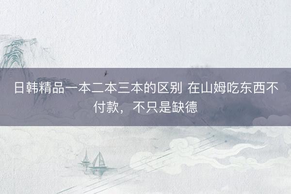 日韩精品一本二本三本的区别 在山姆吃东西不付款，不只是缺德
