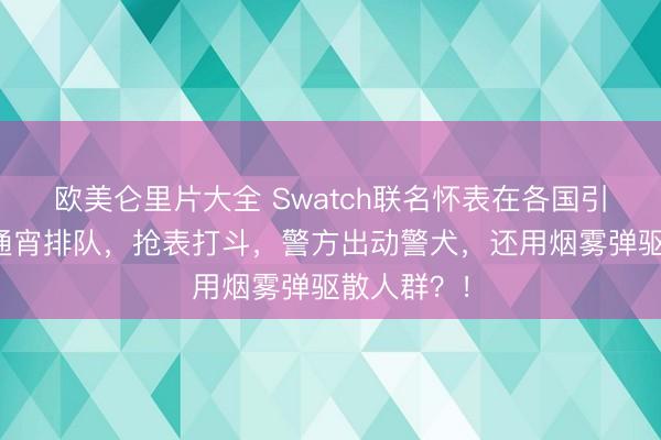 欧美仑里片大全 Swatch联名怀表在各国引发哄抢，通宵排队，抢表打斗，警方出动警犬，还用烟雾弹驱散人群？！