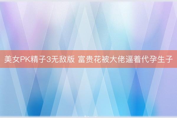 美女PK精子3无敌版 富贵花被大佬逼着代孕生子