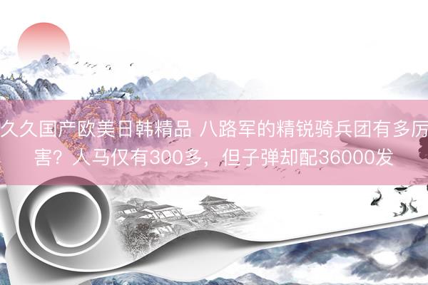 久久国产欧美日韩精品 八路军的精锐骑兵团有多厉害？人马仅有300多，但子弹却配36000发