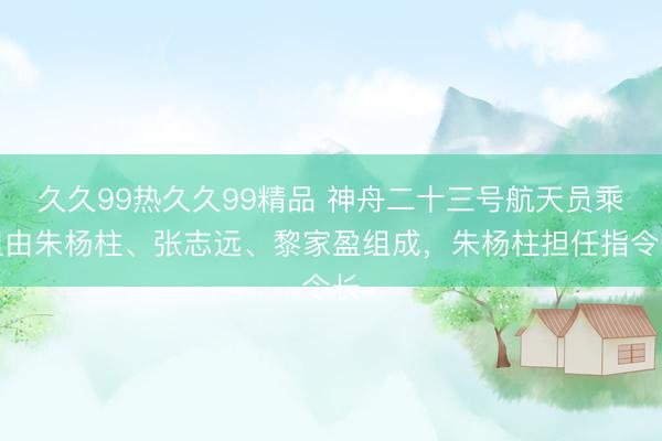 久久99热久久99精品 神舟二十三号航天员乘组由朱杨柱、张志远、黎家盈组成，朱杨柱担任指令长