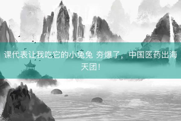 课代表让我吃它的小兔兔 夯爆了，中国医药出海天团！