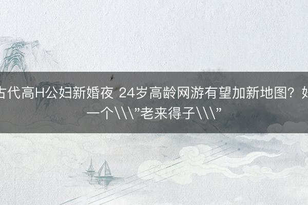 古代高H公妇新婚夜 24岁高龄网游有望加新地图？好一个\