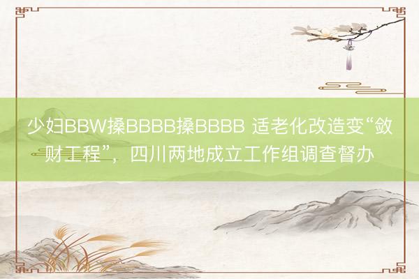 少妇BBW搡BBBB搡BBBB 适老化改造变“敛财工程”，四川两地成立工作组调查督办