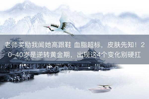 老师奖励我闻她高跟鞋 血脂超标，皮肤先知！20~40岁是逆转黄金期，出现这4个变化别硬扛
