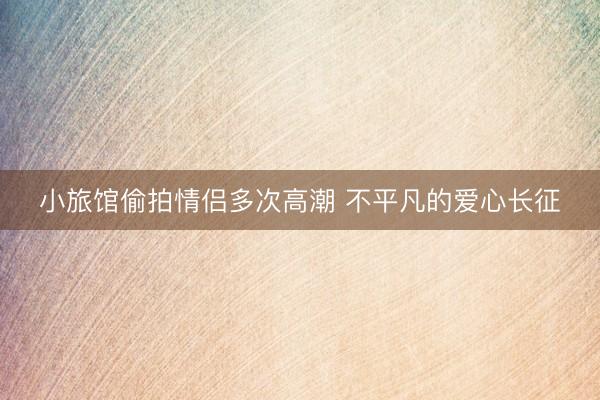 小旅馆偷拍情侣多次高潮 不平凡的爱心长征