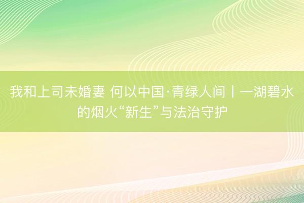 我和上司未婚妻 何以中国·青绿人间丨一湖碧水的烟火“新生”与法治守护
