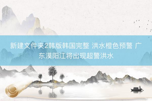 新建文件夹2韩版韩国完整 洪水橙色预警&amp;#32;广东漠阳江将出现超警洪水