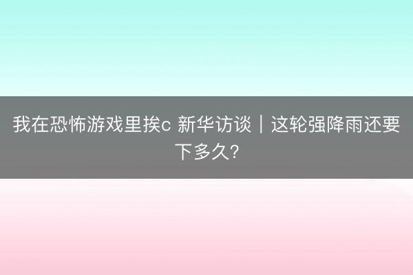 我在恐怖游戏里挨c 新华访谈｜这轮强降雨还要下多久？