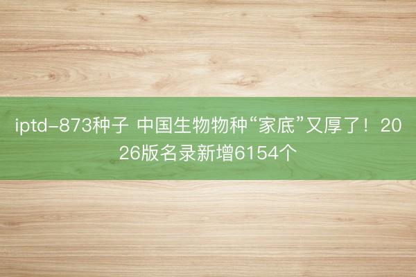 iptd-873种子 中国生物物种“家底”又厚了！2026版名录新增6154个