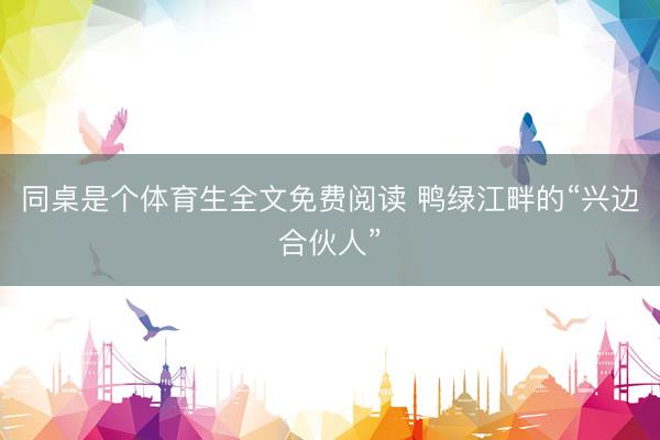 同桌是个体育生全文免费阅读 鸭绿江畔的“兴边合伙人”