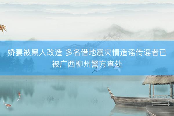 娇妻被黑人改造 多名借地震灾情造谣传谣者已被广西柳州警方查处