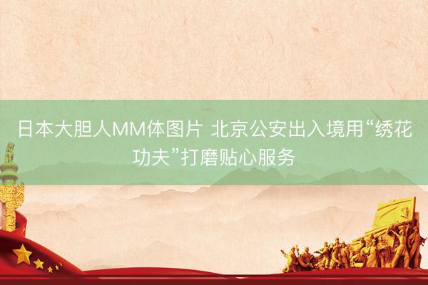 日本大胆人MM体图片 北京公安出入境用“绣花功夫”打磨贴心服务