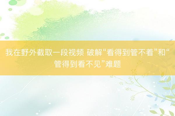 我在野外截取一段视频 破解“看得到管不着”和“管得到看不见”难题