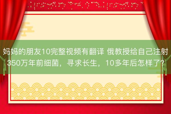 妈妈的朋友10完整视频有翻译 俄教授给自己注射350万年前细菌，寻求长生，10多年后怎样了？