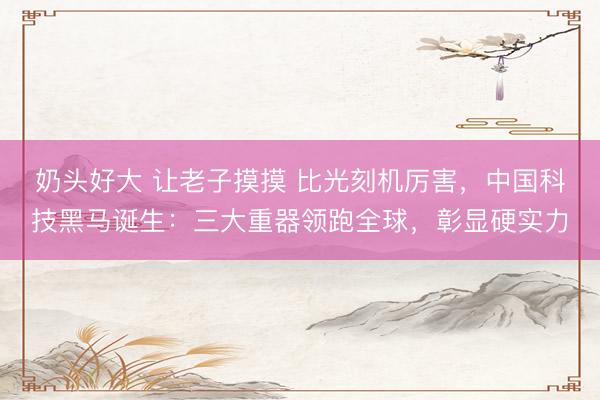 奶头好大 让老子摸摸 比光刻机厉害，中国科技黑马诞生：三大重器领跑全球，彰显硬实力
