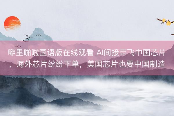 噼里啪啦国语版在线观看 AI间接带飞中国芯片，海外芯片纷纷下单，美国芯片也要中国制造