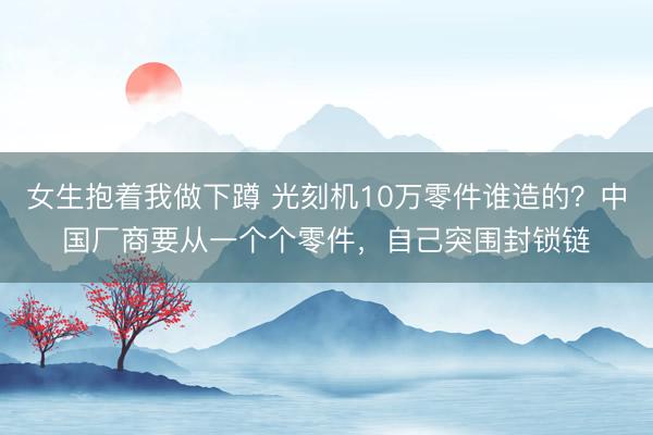 女生抱着我做下蹲 光刻机10万零件谁造的？中国厂商要从一个个零件，自己突围封锁链