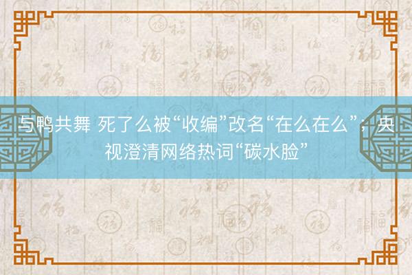 与鸭共舞 死了么被“收编”改名“在么在么”；央视澄清网络热词“碳水脸”