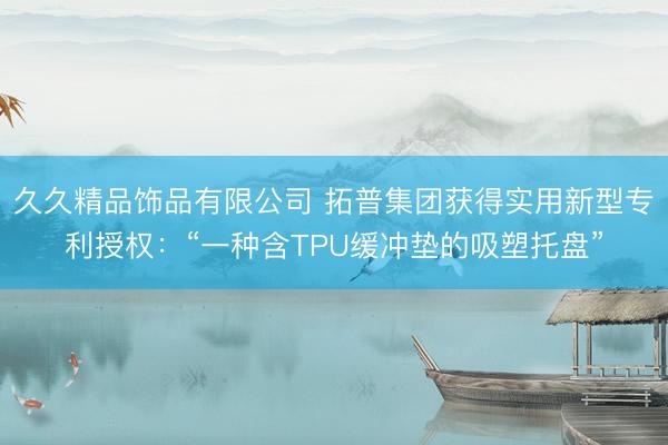久久精品饰品有限公司 拓普集团获得实用新型专利授权：“一种含TPU缓冲垫的吸塑托盘”