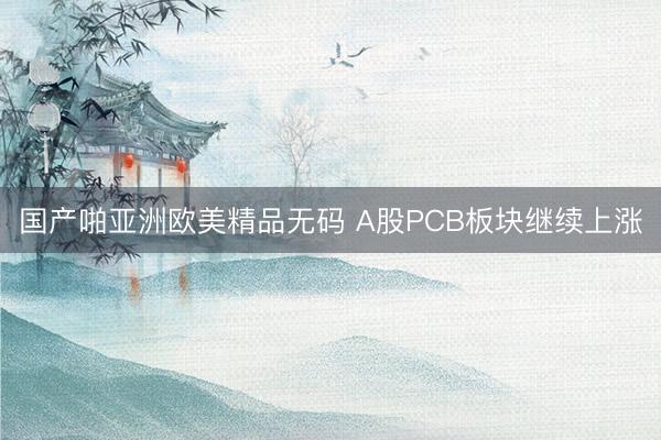 国产啪亚洲欧美精品无码 A股PCB板块继续上涨
