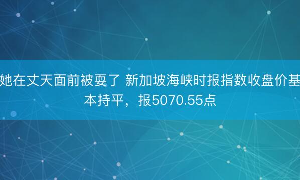 她在丈天面前被耍了 新加坡海峡时报指数收盘价基本持平，报5070.55点