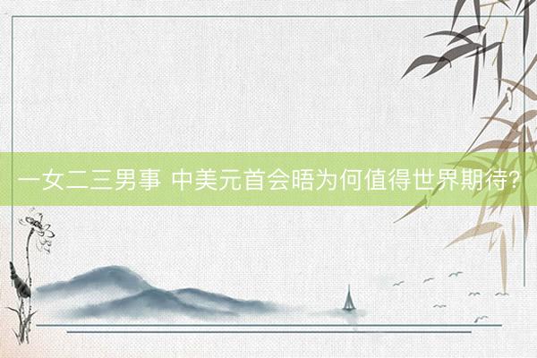 一女二三男事 中美元首会晤为何值得世界期待？