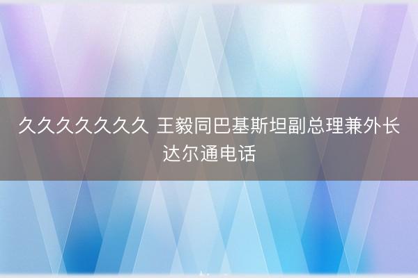 久久久久久久久 王毅同巴基斯坦副总理兼外长达尔通电话