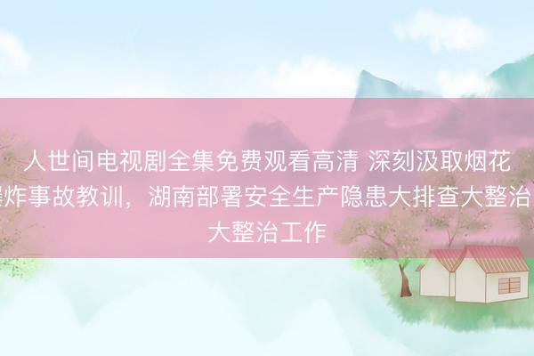 人世间电视剧全集免费观看高清 深刻汲取烟花厂爆炸事故教训，湖南部署安全生产隐患大排查大整治工作