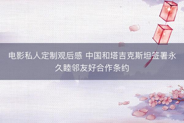 电影私人定制观后感 中国和塔吉克斯坦签署永久睦邻友好合作条约
