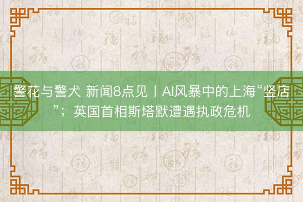 警花与警犬 新闻8点见丨AI风暴中的上海“竖店”；英国首相斯塔默遭遇执政危机
