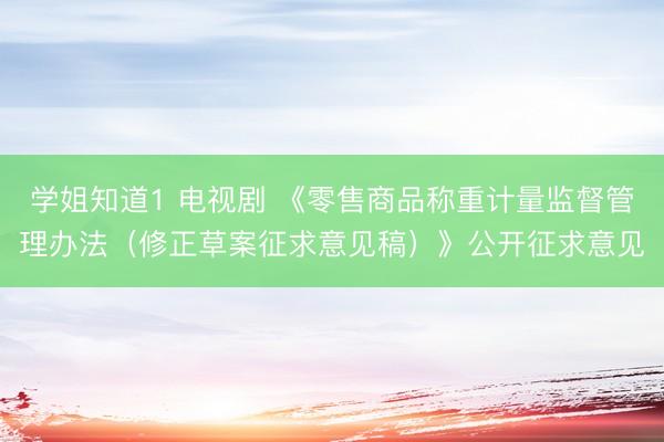 学姐知道1 电视剧 《零售商品称重计量监督管理办法（修正草案征求意见稿）》公开征求意见