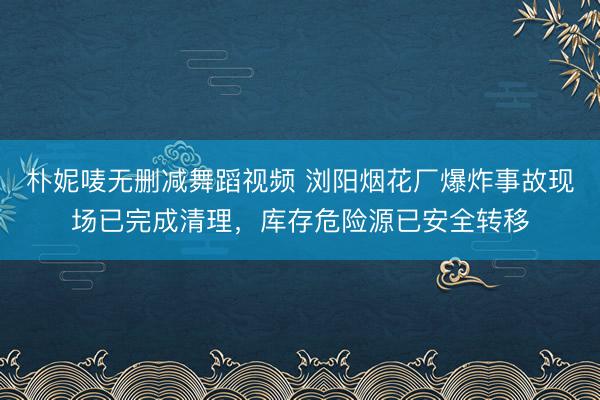 朴妮唛无删减舞蹈视频 浏阳烟花厂爆炸事故现场已完成清理，库存危险源已安全转移