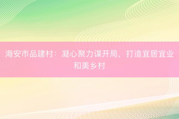 海安市品建村：凝心聚力谋开局，打造宜居宜业和美乡村