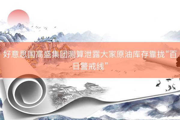 好意思国高盛集团测算泄露大家原油库存靠拢“百日警戒线”