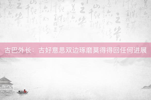 古巴外长：古好意思双边琢磨莫得得回任何进展