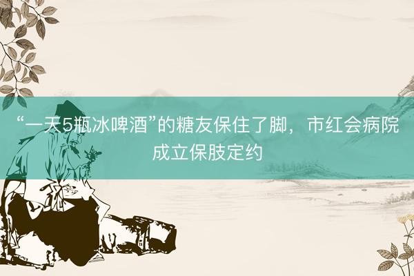 “一天5瓶冰啤酒”的糖友保住了脚，市红会病院成立保肢定约