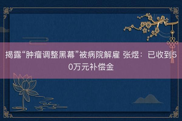 揭露“肿瘤调整黑幕”被病院解雇 张煜：已收到50万元补偿金