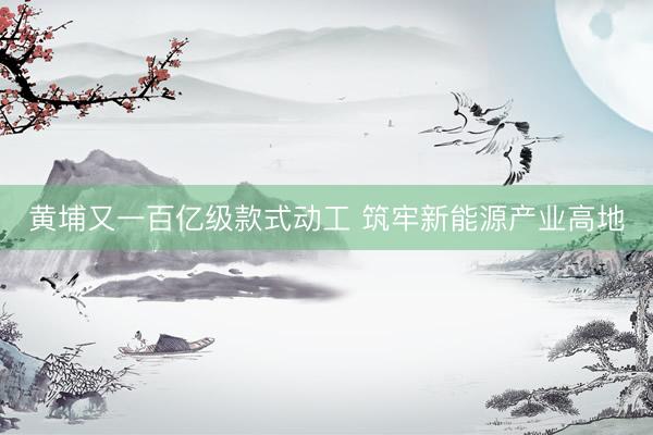 黄埔又一百亿级款式动工 筑牢新能源产业高地