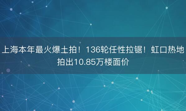上海本年最火爆土拍！136轮任性拉锯！虹口热地拍出10.85万楼面价