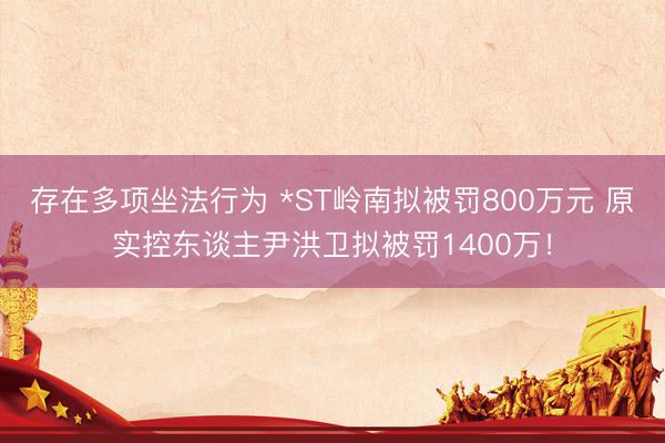 存在多项坐法行为 *ST岭南拟被罚800万元 原实控东谈主尹洪卫拟被罚1400万！