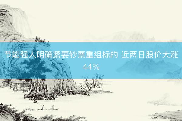 节能强人明确紧要钞票重组标的 近两日股价大涨44%