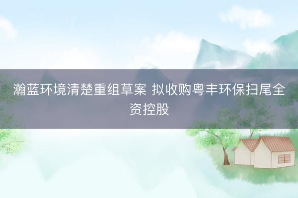 瀚蓝环境清楚重组草案 拟收购粤丰环保扫尾全资控股