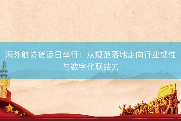 海外航协货运日举行：从规范落地走向行业韧性与数字化联结力