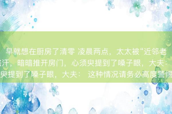 早就想在厨房了清零 凌晨两点，太太被“近邻老王”吓出并立孤身一人盗汗，暗暗推开房门，心须臾提到了嗓子眼，大夫： 这种情况请务必高度警惕