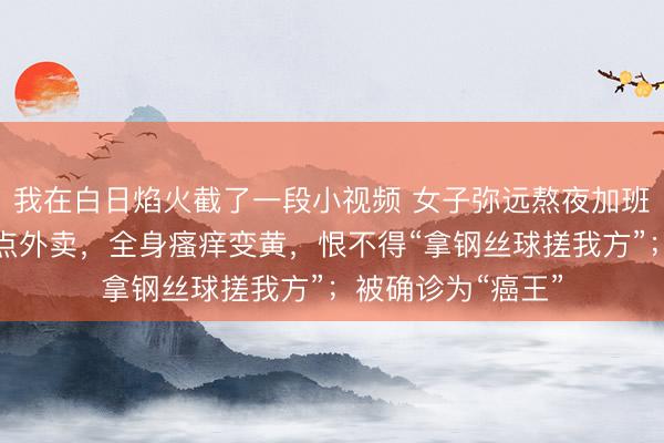 我在白日焰火截了一段小视频 女子弥远熬夜加班，粗拙一日三餐点外卖，全身瘙痒变黄，恨不得“拿钢丝球搓我方”；被确诊为“癌王”