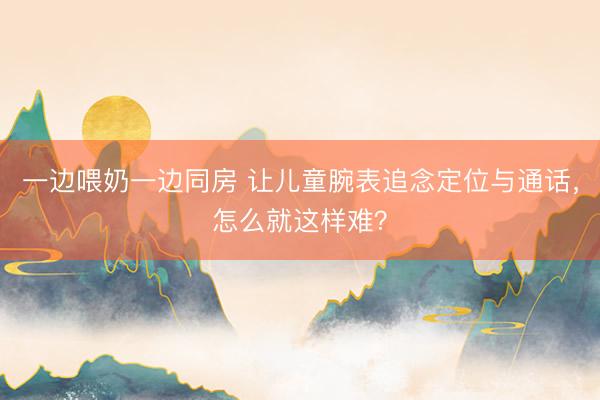 一边喂奶一边同房 让儿童腕表追念定位与通话，怎么就这样难？