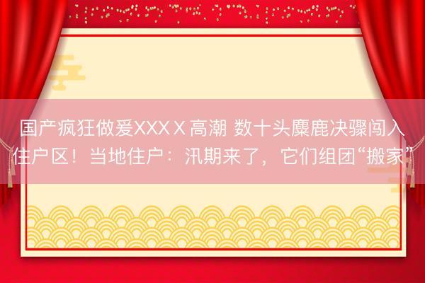 国产疯狂做爰XXXⅩ高潮 数十头麋鹿决骤闯入住户区！当地住户：汛期来了，它们组团“搬家”