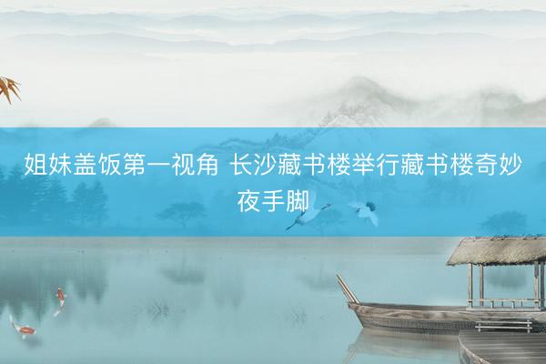 姐妹盖饭第一视角 长沙藏书楼举行藏书楼奇妙夜手脚