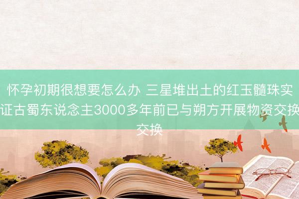 怀孕初期很想要怎么办 三星堆出土的红玉髓珠实证古蜀东说念主3000多年前已与朔方开展物资交换